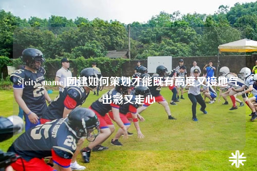 贵阳团建如何策划才能既有高度又接地气出彩又走心