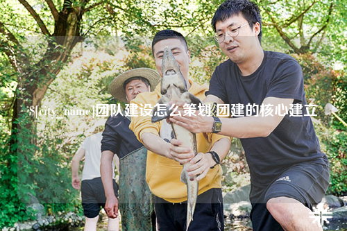 贵阳团队建设怎么策划 团建的核心建立